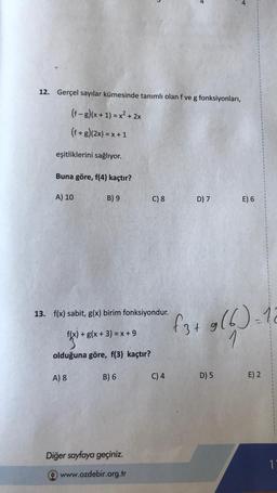 12. Gerçel sayılar kümesinde tanımlı olan f ve g fonksiyonları,
(f-g)(x + 1) = x² + 2x
(f+g)(2x)=x+1
eşitliklerini sağlıyor.
Buna göre, f(4) kaçtır?
A) 10
B) 9
A) 8
13. f(x) sabit, g(x) birim fonksiyondur.
F(x) +
f(x) + g(x + 3) = x+9
olduğuna göre, f(3) kaçtır?
B) 6
C) 8
Diğer sayfaya geçiniz.
www.ozdebir.org.tr
C) 4
D) 7
E) 6
f3+ 9(6)=16
1
D) 5
E) 2
1