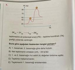 4.
PE (kj)
90
70
50
40
25
2
TK
3K (s) + 2Y (g)
L(g) + 2M (g)
tepkimesine ait potansiyel enerji (PE) - tepkime koordinatı (TK)
grafiği yukarıda verilmiştir.
Buna göre aşağıdaki ifadelerden hangisi yanlıştır?
A) 1. basamak, 2. basamağa göre daha hızlıdır.
B) Net tepkimenin entalpisi (AH), +25 kj'dür.
C) 1. ve 2. basamağın hız sabiti (k) değerleri birbirine eşittir.
D) Tepkime mekanizmalıdır.
E) Tepkimenin 1. basamağı endotermiktir.