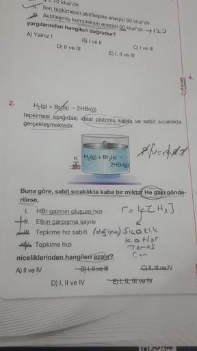 2.
70 kkal'dir.
1. lleri tepkimenin aktifleşme enerjisi 80 kkal'dir.
Aktifleşmiş kompleksin enerjisi 50 kkal'dir. 120
yargılarından hangileri doğrudur?
A) Yalnız I
B) I ve II
D) II ve III
E) I, II ve III
KH₂(g) + Br₂(s) →
H₂(g) + Br(s) → 2HBr(g)
tepkimesi