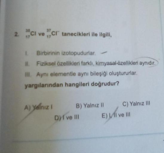 2. CI ve Cr tanecikleri ile ilgili,
1. Birbirinin izotopudurlar.
II. Fiziksel özellikleri farklı, kimyasal özellikler aynıdır.
III. Ayni elementle aynı bileşiği oluştururlar.
yargılarından hangileri doğrudur?
A) yalnız 1 B) Yalnız II
Dyi ve Ill
C) Yalnız I