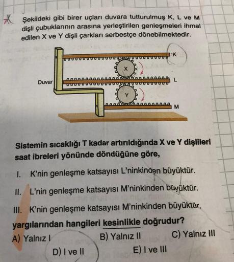 XŞekildeki gibi birer uçları duvara tutturulmuş K, L ve M
dişli çubuklarının arasına yerleştirilen genleşmeleri ihmal
edilen X ve Y dişli çarkları serbestçe dönebilmektedir.
Duvar
X
K
L
0000000 M
Sistemin sıcaklığı T kadar artırıldığında X ve Y dişlileri
s