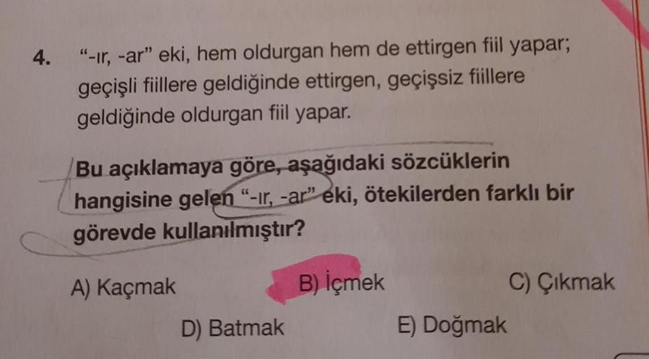 4.
"-ır, -ar" eki, hem oldurgan hem de ettirgen fiil yapar;
geçişli fiillere geldiğinde ettirgen, geçişsiz fiillere
geldiğinde oldurgan fiil yapar.
Bu açıklamaya göre, aşağıdaki sözcüklerin
hangisine gelen "-ir, -ar" eki, ötekilerden farklı bir
görevde kul