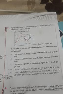 ko-
HCD
se
PALME
YAYINEVİ
PALME
YAYINEVİ
8.
Aşağıda kimyasal bir tepkimeye ait potansiyel enerji - tepkime
koordinat grafiği verilmiştir.
Potansiyel enerji (kJ)
11
la-
takes
Hapking,
-waderer.
}X
Y
Tepkime koordinati
Buna göre, bu tepkime ile ilgili aşağıdaki ifadelerden han-
gisi yanlıştır?
A)
1. durumdan III. duruma geçiş inhibitör yardımıyla gerçek-
leşir.
B) 1. durumda sıcaklık arttırılırsa II. ve III. durumlar elde edi-
lemez.
C)
I. durumda tepkime, II.'ye göre yavaş III.'ye göre hızlı ger-
çekleşir.
D) Gıdaların raf ömrünü uzatmak için III. durum tercih edilir.
E) 1. durumda katalizör kullanımı ileri aktifleşme enerjisini Y
kJ kadar, geri aktifleşme enerjisini ise X kJ kadar artırır.
9. Sıcaklık değiştirildiğinde aynı molekül sayısına sahip kimyasal
bir tepkimeye ait molekül sayısı - kinetik enerji dağılım grafiği
ocağıda verilmistir.