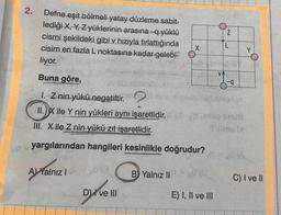 2.
Defne eşit bölmeli yatay düzleme sabit-
lediği X, Y, Z yüklerinin arasına -q yüklü
cismi şekildeki gibi v hızıyla fırlattığında
cisim en fazla L noktasına kadar gelebi-
liyor.
Buna göre,
D) ve III
X
B Yalnız II
1. Z nin yükü negatiftir.
II.X ile Y nin yükleri aynı işaretlidir. PP 19 snuf
III. X ile Z nin yükü zıt işaretlidir.
Mibon bl
yargılarından hangileri kesinlikle doğrudur?
A) Yalnız ISP
N
E) I, II ve III
Ii
Y
C) I ve II