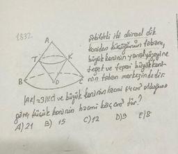 1832.
CA
B
şekildeki iki dairesel dik
koniden küsmüğunun tobary,
büyük koninin yasal yüzeyine
teşet ve teper büyük koni
rin taban merkezindedir.
|AK| =31KC ve büyük konirán hacmi 64 cm² olduğuna
göre, küçük koninin həcmi kaç cm³ für?
A) 21 B) 15
C) 12 D)9 €)8