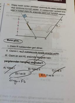 7
14. Düşey kesiti verilen şekildeki sistemde KL arası sürtünmeli.
olup sürtünme kuvveti sabittir. O noktasından serbest bıra-
kılan m kütleli cisim KL arasında sabit hızlı hareket yapıyor.
nalo m
m
A) Yalnız I
K
inle D) I ve III
M
III. Cisim en son KL arasında dengede kalır.
yargılarından hangileri doğrudur?
Sworoch
B) Yalnız II
-
Buna göre,
I. Cisim R noktasından geri döner.
imiala onög snuf
II. Cismin L ve P noktalarında kinetik enerjisi eşittir.
Big T
Til ev 11 (3
2rgh+ Fs
N
P
R
S
naba
Gino
vi nhelmiei l
C) Ive II
inleY(E) I, II ve III inteY (A
Il ev 1 (Q
2 Imeio Xinys sbmsho igiberneamano nineteinnüh02
y naxuy yogüb alsir alm 28 eel pm