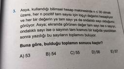 3. Asya, kullandığı bilimsel hesap makinesinde n ≤ 30 olmak
üzere, her n pozitif tam sayısı için log3n değerini hesaplıyor
ve her bir değerin ya tam sayı ya da ondalıklı sayı olduğunu
görüyor. Asya; ekranda görünen değer tam sayı ise o sayıyı,
ondalıklı sayı ise o sayının tam kısmını bir kağıda yazdıktan
sonra yazdığı bu sayıların toplamını buluyor.
Buna göre, bulduğu toplamın sonucu kaçtır?
A) 53
B) 54
C) 55
D) 56
E) 57