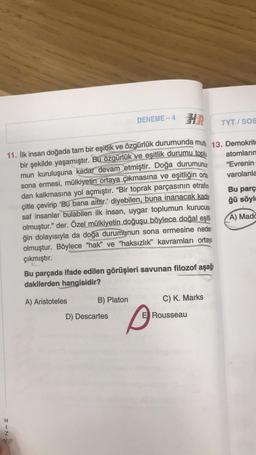 TYT/SOS
atomların
"Evrenin
varolanla
11. İlk insan doğada tam bir eşitlik ve özgürlük durumunda muth 13. Demokrito
bir şekilde yaşamıştır. Bu özgürlük ve eşitlik durumu toplu
mun kuruluşuna kadar devam etmiştir. Doğa durumunun
sona ermesi, mülkiyetin ortaya çıkmasına ve eşitliğin orta
dan kalkmasına yol açmıştır. "Bir toprak parçasının etrafın
çitle çevirip 'Bu bana aittir.' diyebilen, buna inanacak kada
saf insanlar bulabilen ilk insan, uygar toplumun kurucus
olmuştur." der. Özel mülkiyetin doğuşu böylece doğal eşit
ğin dolayısıyla da doğa durumunun sona ermesine neder
olmuştur. Böylece "hak" ve "haksızlık" kavramları ortaya
çıkmıştır.
H
HIN
DENEME-4
Bu parçada ifade edilen görüşleri savunan filozof aşağ
dakilerden hangisidir?
A) Aristoteles
B) Platon
D) Descartes
C) K. Marks
Rousseau
Bu parç
ğü söyle
A) Mado