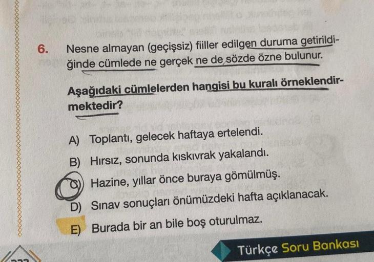 6.
Nesne almayan (geçişsiz) fiiller edilgen duruma getirildi-
ğinde cümlede ne gerçek ne de sözde özne bulunur.
Aşağıdaki cümlelerden hangisi bu kuralı örneklendir-
mektedir?
A) Toplantı, gelecek haftaya ertelendi.
B) Hırsız, sonunda kıskıvrak yakalandı.
H