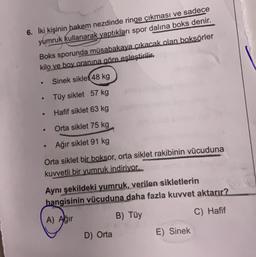 6. İki kişinin hakem nezdinde ringe çıkması ve sadece
yumruk kullanarak yaptıkları spor dalına boks denir.
Boks sporunda müsabakaya çıkacak olan boksörler
kilo ve boy oranına göre eşleştirilir.
Sinek siklet 48 kg
Tüy siklet 57 kg
Hafif siklet 63 kg
Orta siklet 75 kg
Ağır siklet 91 kg
Orta siklet bir boksor, orta siklet rakibinin vücuduna
kuvvetli bir yumruk indiriyor.
●
●
●
●
Aynı şekildeki yumruk, verilen sikletlerin
hangisinin vücuduna daha fazla kuvvet aktarır?
A) Ağır
B) Tüy
C) Hafif
D) Orta
E) Sinek