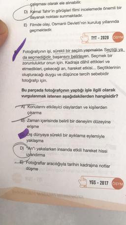 çalışması olarak ele alınabilir.
D) Kemal Tahir'in görüşleri filmi incelemede önemli bir
dayanak noktası sunmaktadır.
E) Filmde olay, Osmanlı Devleti'nin kuruluş yıllarında
geçmektedir.
TYT-2020 ÖSYM
Fotoğrafçının işi, sürekli bir seçim yapmaktır. Seçtiği ya
da seçmediğidir, başarısını belirleyen. Seçmek bir
zorunluluktur onun için. Kadraja dâhil ettikleri ve
etmedikleri, çekeceği an, hareket etkisi... Seçtiklerinin
oluşturacağı duygu ve düşünce tercih sebebidir
fotoğrafçı için.
Bu parçada fotoğrafçının yaptığı işle ilgili olarak
vurgulanmak istenen aşağıdakilerden hangisidir?
A) Konularını etkileyici olaylardan ve kişilerden
çıkarma
B) Zaman içerisinde belirli bir deneyim düzeyine
erişme bobleme ho slysoreub nenstel
Dış dünyaya sürekli bir ayıklama eylemiyle
yaklaşma
Oviold
D) An"ı yakalarken insanda etkili hareket hissi
uyandırma
E Fotoğraflar aracılığıyla tarihin kadrajina notlar
aiden düşme
YGS-2017 ÖSYM