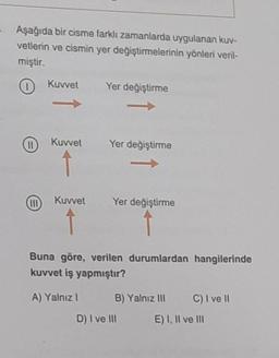 Aşağıda bir cisme farklı zamanlarda uygulanan kuv-
vetlerin ve cismin yer değiştirmelerinin yönleri veril-
miştir.
(11)
(III
Kuvvet
T
Kuvvet
Kuvvet
↑
Yer değiştirme
->>
A) Yalnız I
Yer değiştirme
Yer değiştirme
Buna göre, verilen durumlardan hangilerinde
kuvvet iş yapmıştır?
B) Yalnız III C) I ve II
E) I, II ve III
D) I ve III