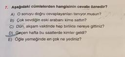 7. Aşağıdaki cümlelerden hangisinin cevabı öznedir?
A) O soruyu doğru cevaplayanları tanıyor musun?
B) Çok sevdiğin eski arabanı kime sattın?
C) Dün, akşam vaktinde hep birlikte nereye gittiniz?
D) Geçen hafta bu saatlerde kimler geldi?
E) Öğle yemeğinde en çok ne yediniz?