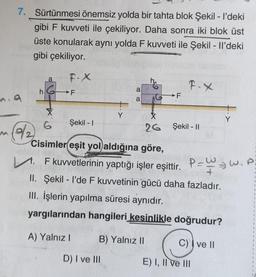 7. Sürtünmesi önemsiz yolda bir tahta blok Şekil - I'deki
gibi F kuvveti ile çekiliyor. Daha sonra iki blok üst
üste konularak aynı yolda F kuvveti ile Şekil - Il'deki
gibi çekiliyor.
F-X
m. 9
M
9/2
a
h6F
X
6
Şekil - I
Y
COCO
D) I ve III
a
a
F
B) Yalnız II
F.X
0X
26 Şekil - II
Cisimler eşit yol aldığına göre,
.F kuvvetlerinin yaptığı işler eşittir. P-W₁/W₁P
+
II. Şekil - I'de F kuvvetinin gücü daha fazladır.
III. İşlerin yapılma süresi aynıdır.
yargılarından hangileri kesinlikle doğrudur?
A) Yalnız I
C) ve II
Y
E) I, II ve III