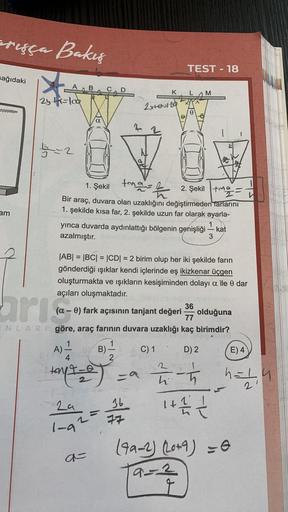 arışça Bakış
sağıdaki
am
A B C D
2y +=lod
a
A) -—-—
4
19-0
tonit-e
4
29
16
1-92= 77
a=
K
2x+0=120
TEST-18
tena= k
1. Şekil
2. Şekil -
Bir araç, duvara olan uzaklığını değiştirmeden farlarını
1. şekilde kısa far, 2. şekilde uzun far olarak ayarla-
yınca duv