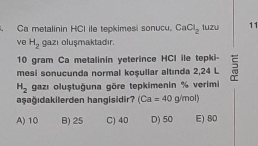 3.
Ca metalinin HCI ile tepkimesi sonucu, CaCl₂ tuzu
ve H₂ gazı oluşmaktadır.
10 gram Ca metalinin yeterince HCI ile tepki-
mesi sonucunda normal koşullar altında 2,24 L
H₂ gazı oluştuğuna göre tepkimenin % verimi
aşağıdakilerden hangisidir? (Ca = 40 g/mol