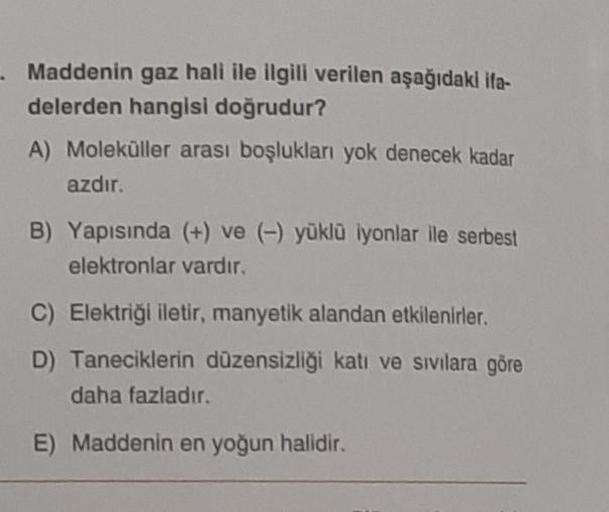 Maddenin gaz hali ile ilgili verilen aşağıdaki ifa-
delerden hangisi doğrudur?
A) Moleküller arası boşlukları yok denecek kadar
azdır.
B) Yapısında (+) ve (-) yüklü iyonlar ile serbest
elektronlar vardır.
C) Elektriği iletir, manyetik alandan etkilenirler.