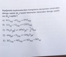 Aşağıdaki tepkimelerden hangisinin derişimler cinsinden
denge sabiti (K) kısmi basınçlar türünden denge sabiti-
ne (K) eşittir?
A) PCl3(g)
B) CO(g)
+/Cl2(g)
PC5(g)
+ Cl2(g) = COCI2(g)
1
3PbO
C) Pb304
4(K)
D) 4Ag(x)
E) SO2(g)
+ O2(g) = 2Ag₂0(k
+ NO,
JAJ+
2(g)
-02(g)
SO 3(g)
+ NO
(g)