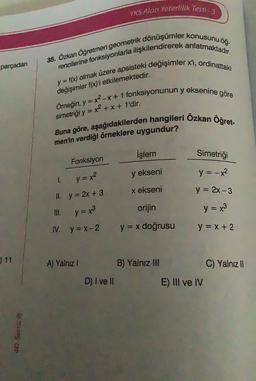 parçadan
11
40. Surist Ⓒ
35. Özkan Öğretmen geometrik dönüşümler konusunu öğ-
rencilerine fonksiyonlarla ilişkilendirerek anlatmaktadır.
y = f(x) olmak üzere apsisteki değişimler x'i, ordinattaki
değişimler f(x)'i etkilemektedir.
Örneğin, y = x²-x + 1 fonksiyonunun y eksenine göre
Buna göre, aşağıdakilerden hangileri Özkan Öğret-
simetriği y = x² + x + 1'dir.
men'in verdiği örneklere uygundur?
Fonksiyon
y = x²
II. y = 2x + 3
y = x³
IV. y=x-2
1.
A) Yalnız I
YKS Alan Yeterlilik Testi - 3
D) I ve II
İşlem
y ekseni
x ekseni
orijin
y = x doğrusu
B) Yalnız III
Simetriği
y = -x²
y = 2x - 3
y = x3
y = x + 2
E) III ve IV
C) Yalnız II