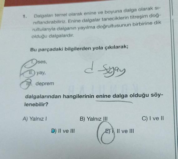 1.
Dalgaları temel olarak enine ve boyuna dalga olarak si-
nıflandırabiliriz. Enine dalgalar taneciklerin titreşim doğ-
rultularıyla dalganın yayılma doğrultusunun birbirine dik
olduğu dalgalardır.
Bu parçadaki bilgilerden yola çıkılarak;
d syay
JUN
dalgal