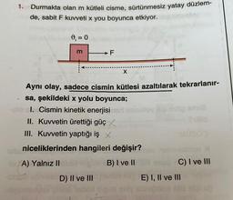 1. Durmakta olan m kütleli cisme, sürtünmesiz yatay düzlem-
de, sabit F kuvveti x you boyunca etkiyor.
9₁ = 0
A) Yalnız II
m
→F
X
Aynı olay, sadece cismin kütlesi azaltılarak tekrarlanır-
sa, şekildeki x yolu boyunca;
I. Cismin kinetik enerjisi
II. Kuvvetin ürettiği güç X
III. Kuvvetin yaptığı iş X
niceliklerinden hangileri değişir?
B) I ve II
D) II ve III handbhop E) I, II ve III
m
unuloy a
C) I ve III