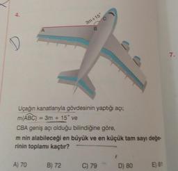 A
A) 70
B) 72
3m+15°
B
Uçağın kanatlarıyla gövdesinin yaptığı açı;
m(ABC) = 3m + 15° ve
CBA geniş açı olduğu bilindiğine göre,
m nin alabileceği en büyük ve en küçük tam sayı değe-
rinin toplamı kaçtır?
C
C) 79
D) 80
E) 81
7.