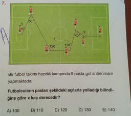 7.
40%
60
A) 100
O
120°
110%
Bir futbol takımı hazırlık kampında 5 pasta gol antrenmanı
yapmaktadır.
B) 110
Futbolcuların pasları şekildeki açılarla yolladığı bilindi-
ğine göre x kaç derecedir?
40°
C) 120
D) 130
E) 140