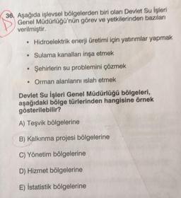 36. Aşağıda işlevsel bölgelerden biri olan Devlet Su İşleri
Genel Müdürlüğü'nün görev ve yetkilerinden bazıları
verilmiştir.
• Hidroelektrik enerji üretimi için yatırımlar yapmak
• Sulama kanalları inşa etmek
Şehirlerin su problemini çözmek
• Orman alanlarını islah etmek
Devlet Su İşleri Genel Müdürlüğü bölgeleri,
aşağıdaki bölge türlerinden hangisine örnek
gösterilebilir?
A) Teşvik bölgelerine
B) Kalkınma projesi bölgelerine
C) Yönetim bölgelerine
D) Hizmet bölgelerine
E) İstatistik bölgelerine