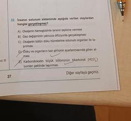 .
Iz III
32. Insanın solunum sisteminde aşağıda verilen olaylardan
hangisi gerçekleşmez?
37
A) Oksijenin hemoglobinle tersinir tepkime vermesi
B) Gaz değişiminin yalnızca difüzyonla gerçekleşmesi
C) Oksijenin bütün doku hücrelerine solunum organları ile ta-
şınması
DY Doku ve organların kan pH'sinin ayarlanmasında görev al-
masi
E) Karbondioksitin büyük bölümünün bikarbonat (HCO3)
iyonları şeklinde taşınması
Diğer sayfaya geçiniz.