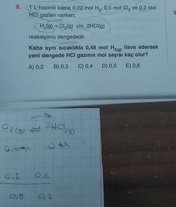 6.
1L hacimli kapta 0,02 mol H₂, 0,5 mol Cl₂ ve 0,2 mol
HCI gazları varken;
H₂(g) + Cl₂(g) 2HCI(g)
C/2 (9) = ²HCl (9)
Q+X
0,1
reaksiyonu dengededir.
Kaba aynı sıcaklıkta 0,48 mol H2(g) ilave edersek
yeni dengede HCI gazının mol sayısı kaç olur?
A) 0,2
B) 0,3 C) 0,4 D) 0,5
E) 0,6
1₁64x
015
012
0,2
9