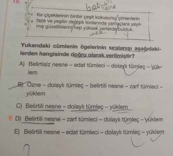 18.
belirtil
hasne
Kır çiçeklerinin binbir çeşit kokusunu çimenlerin
taze ve yeşilin değişik tonlarında yamaçlara yayıl-
mış güzelliklerini hep yüksek yerlerde bulduk.
verece
Yukarıdaki cümlenin ögelerinin sıralanışı aşağıdaki-
lerden hangisinde doğru olar