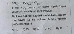 1.
PC) 5(9)
1 mol PCI, gazının bir kısmı kapalı kapta
yukarıdaki reaksiyona göre ayrışıyor.
PCI 3(9)
A) 80
+ Cl₂
2(g)
Tepkime sonrası kaptaki maddelerin toplam
mol sayısı 1,4 ise tepkime % kaç verimle
gerçekleşmiştir?
B) 75
C) 60
D) 50
E) 40