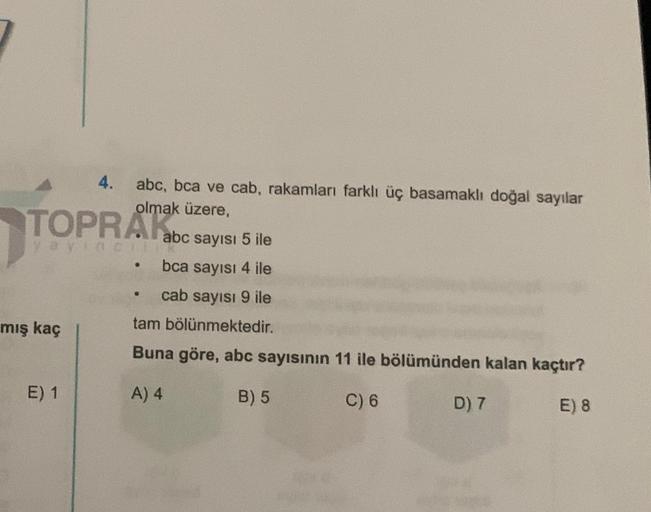 TOPRAK
yayınCIII
mış kaç
4. abc, bca ve cab, rakamları farklı üç basamaklı doğal sayılar
olmak üzere,
E) 1
abc sayısı 5 ile
bca sayısı 4 ile
cab sayısı 9 ile
tam bölünmektedir.
Buna göre, abc sayısının 11 ile bölümünden kalan kaçtır?
A) 4
B) 5
C) 6
E) 8
@