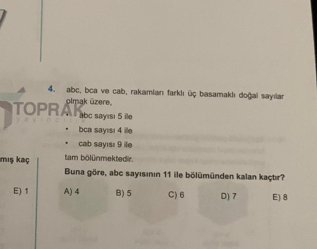 TOPRAK
yayınCIII
mış kaç
4. abc, bca ve cab, rakamları farklı üç basamaklı doğal sayılar
olmak üzere,
E) 1
abc sayısı 5 ile
bca sayısı 4 ile
cab sayısı 9 ile
tam bölünmektedir.
Buna göre, abc sayısının 11 ile bölümünden kalan kaçtır?
A) 4
B) 5
C) 6
E) 8
@
