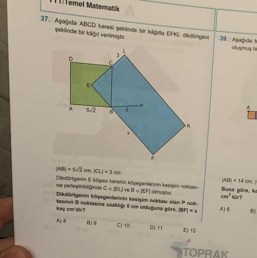 emel Matematik
37. Aşağıda ABCD karesi şeklinde bir kâğıtla EFKL dikdörtgeni 39. Aşağıda te
şeklinde bir kâğıt verilmiştir.
oluşmuş bi
A
E
5√2
C
B
B) 9
3
L
5 P
X
F
|AB| = 5√2 cm, |CL| = 3 cm
Dikdörtgenin E köşesi karenin köşegenlerinin kesişim noktası-
na 