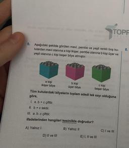 6. Aşağıdaki şekilde görülen mavi, pembe ve yeşil renkli boş ku-
tulardan mavi olanına a kişi ikişer, pembe olanına b kişi üçer ve
yeşil olanına c kişi beşer bilye atmıştır.
a kişi
ikişer bilye
b kişi
üçer bilye
D) II ve III
c kişi
beşer bilye
TOPF
göre,
Tüm kutulardaki bilyelerin toplam adedi tek sayı olduğuna
I. a.b + c çifttir.
II. b + c tektir.
III. a.b.c çifttir.
ifadelerinden hangileri kesinlikle doğrudur?
A) Yalnız I
B) Yalnız II
E) I, II ve III
C) I ve III
8.