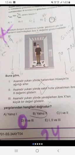 12:46
Ć
1%83
Kepler yam
L noktasına giderken ortalamha
noktasından N noktasına giderken ortalama sure
ise
oranı kaçtır?
VMN
A) 1
VKL
VMN
B) 2
a
Buna göre,
11. Hüseyin durgun asansörün içinde şekildeki gibi bir
kantarın üzerindeyken ibre X değerini göstermektedir.
6
C) D) ²
/
|||
uz.
P01-SS.34AYT04
D) II ve III
DOBROD
Vo)) 4.5G
000000
O
4
1. Asansör yukarı yönde hızlanırken Hüseyin'in
ağırlığı artar.
G=N+g
ja
II. Asansör yukarı yönde sabit hızla yükselirken ibre
X değerini gösterir.
a
III. Asansör yukarı yönde yavaşlarken ibre X'ten
küçük bir değeri gösterir.
yargılarından hangileri doğrudur?
A) Yalnız I
B) Yalnız II
IN
1
E) I, II ve III
<
C) I ve II
G