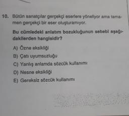 10. Bütün sanatçılar gerçekçi eserlere yöneliyor ama tama-
men gerçekçi bir eser oluşturamıyor.
Bu cümledeki anlatım bozukluğunun sebebi aşağı-
dakilerden hangisidir?
A) Özne eksikliği
B) Çatı uyumsuzluğu
C) Yanlış anlamda sözcük kullanımı
D) Nesne eksikliği
E) Gereksiz sözcük kullanımı