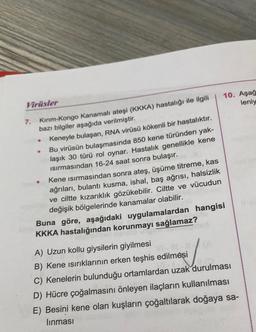 Virüsler
7.
Kırım-Kongo Kanamalı ateşi (KKKA) hastalığı ile ilgili
bazı bilgiler aşağıda verilmiştir.
●
●
●
Keneyle bulaşan, RNA virüsü kökenli bir hastalıktır.
Bu virüsün bulaşmasında 850 kene türünden yak-
laşık 30 türü rol oynar. Hastalık genellikle kene
Isırmasından 16-24 saat sonra bulaşır.
Kene ısırmasından sonra ateş, üşüme titreme, kas
ağrıları, bulantı kusma, ishal, baş ağrısı, halsizlik
ve ciltte kızarıklık gözükebilir. Ciltte ve vücudun
değişik bölgelerinde kanamalar olabilir.
10. Aşağ
leniy
Buna göre, aşağıdaki uygulamalardan hangisi
KKKA hastalığından korunmayı sağlamaz?
A) Uzun kollu giysilerin giyilmesi
B) Kene ısırıklarının erken teşhis edilmesi
12
C) Kenelerin bulunduğu ortamlardan uzak durulması
D) Hücre çoğalmasını önleyen ilaçların kullanılması
E) Besini kene olan kuşların çoğaltılarak doğaya sa-
lınması
115