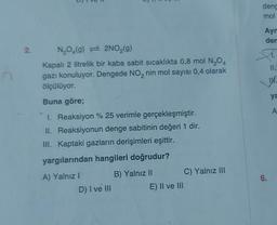 2.
N₂O4(9) 2NO₂(g)
Kapalı 2 litrelik bir kaba sabit sıcaklıkta 0,8 mol N₂O4
gazı konuluyor. Dengede NO₂ nin mol sayısı 0,4 olarak
ölçülüyor.
Buna göre;
1. Reaksiyon % 25 verimle gerçekleşmiştir.
II. Reaksiyonun denge sabitinin değeri 1 dir.
III. Kaptaki gazların derişimleri eşittir.
yargılarından hangileri doğrudur?
A) Yalnız I
B) Yalnız II
D) I ve III
E) II ve III
C) Yalnız III
deng
mol
Ayn
den
A.
11.
6.
1
ya
A