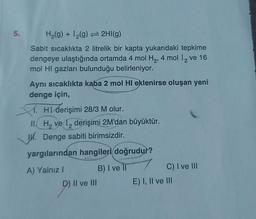 5.
H₂(g) + 1₂(g) → 2HI(g)
Sabit sıcaklıkta 2 litrelik bir kapta yukarıdaki tepkime
dengeye ulaştığında ortamda 4 mol H₂, 4 mol I₂ ve 16
mol HI gazları bulunduğu belirleniyor.
2
Aynı sıcaklıkta kaba 2 mol HI eklenirse oluşan yeni
denge için,
HI derişimi 28/3 M olur.
II. H₂ ve 1 derişimi 2M'dan büyüktür.
1. Denge sabiti birimsizdir.
yargılarından hangileri doğrudur?
A) Yalnız I
D) II ve III
B) I ve II
C) I ve III
E) I, II ve III