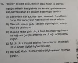 13. "Birçok" belgisiz sıfatı, isimleri çoğul hâlleri ile alamaz.
Aşağıdakilerin hangisinde bu kurala uyulmamasın-
dan kaynaklanan bir anlatım bozukluğu vardır?
A) Edebiyatın her türünde eser verenlerin kendilerini
hangi türe daha yakın hissettiklerini merak ederim.
B) Okumak insanı çoğu yönden olgunlaştırır, konuş-
mak ise ustalaştırır.
C) Bugüne kadar şiirin birçok farklı tanımları yapılması-
na rağmen gerçek anlamda ne olduğu anlaşılama-
mıştır.
D) lyi bir okur metnin anahtar kavramlarını, metindeki
dil ve anlam ilişkisini görebilmelidir.
E) Her türlü kitabı okumak yerine bilgi verenleri okumak
gerekir.