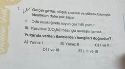 Juçlenme Festi
1.
L
Gerçek gazlar, düşük sıcaklık ve yüksek basınçta
ideallikten daha çok sapar.
II. Oda sıcaklığında suyun gaz hâli yoktur.
III. Kuru buz (CO₂(k)) basınçla sıvılaştırılamaz.
Yukarıda verilen ifadelerden hangileri doğrudur?
A) Yalnız I
C) I ve II
D) I ve III
B) Yalnız II
E) I, II ve III