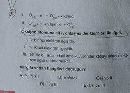 1. Og+ e - O
(g)
II. O(g) + e
O(g) + x kj/mol
+y kj/mol → 0
(g)
Oksijen atomuna ait iyonlaşma denklemleri ile ilgili,
1. x birinci elektron ilgisidir.
II. y ikinci elektron ilgisidir.
III. O ile e arasındaki itme kuvvetinden dolayı ikinci elekt-
ron ilgisi endotermiktir.
yargılarından hangileri doğrudur?
A) Yalnız I
B) Yalnız II
D) II ve III
C) I ve II
E) I, II ve III