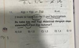 ...
eis
Yayınlanı
0,2
112
-ob nidisen YX obně je šlu ovagnen
11.
21
X(g) + Y(g) = Z(g)
K=4
2 litrelik bir kapta 0,6 mol X gazı bulunmaktadır.
Bu kaba kaç mol Y(g) éklenirse dengeye ulaşan
sistemde 0,4 mol Z(g) bulunur?
A) 0,8
B) 1,0
C) 1,2
S
enler?
Fil
D) 1,4
E) 1,6