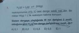 7.
H₂(g) + ₂(g) 2HI(g)
reaksiyonunun 273 °C deki denge sabiti 100 dür. Bir
miktar HI(g) 1 L'lik reaksiyon kabına konuyor.
Sistem dengeye ulaştığında HI nın derişimi 2 mol/L
olduğuna göre H₂(g) nin denge derişimi kaç mol/L dir?
A) 0,1
B) 0,2 C) 0,3 D) 0,5 E) 1