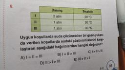 6.
I
||
|||
Basınç
2 atm
1 atm
1 atm
A) | = || = |||
Uygun koşullarda suda çözünebilen bir gazın yukarı-
da verilen koşullarda sudaki çözünürlüklerini karşı-
laştıran aşağıdaki bağıntılardan hangisi doğrudur?
C) | > | > III
B) | = || > |||
Sıcaklık
20 °C
20 °C
30 °C
D) II > I > III
E) III >>
6-C
85