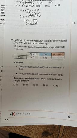 Ekra
duru
2 Cº
olabi
merk
Bun
A) |x
bir
E
un
)4
kilogram fazladır?
A) 5 B) 10
hebigl
2x-30-110
2X=1418
3x - 5035
3x = 180
(x=63
70
C) 15
60
leis 08 noy Öğrenci
Ücret
4 TL
D) 20
E) 25
inrosx nuding pelnovos injereb xitamotal
ibabismonunculo
4K YAYINLARI
heb hemdeg evaluamotum ar
blebiones nisi qug vid osculo
18. Şehir içinde çalışan bir otobüsün yaptığı bir seferde öğrenci,
tam ve 65 yaş üstü kartlar kullanılmıştır. Mammuteulo
Bu kartlarla bir binişte ödenen miktarlar aşağıdaki tabloda
verilmiştir.
nibet
me Tambub 65 yaş üstü
8 TL jean crupubl6
1 seferde,
$2 (0
85 (0
04/8
as (A
• Ücretli olan yolcuların ödediği miktarın ortalaması 5
TL'dir.
• Tüm yolcuların ödediği miktarın ortalaması 4 TL'dir.
Buna göre, otobüsteki yolcu sayısı aşağıdakilerden
hangisi olabilir?
A) 33
B) 35
C) 36 D) 38
E) 48
26
20.