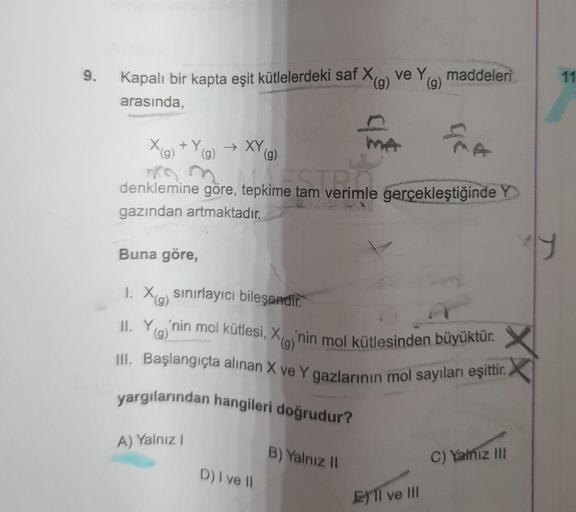 9.
Kapalı bir kapta eşit kütlelerdeki saf X(g) ve Y
(g)
arasında,
EMA
kime tam verimlil
denklemine göre, tepkime tam verimle gerçekleştiğinde Y
gazından artmaktadır.
X(g) +Y(g) → XY (g)
yargılarından hangileri doğrudur?
Buna göre,
1. Xa sınırlayıcı bileşen