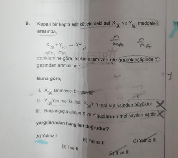 9.
Kapalı bir kapta eşit kütlelerdeki saf X(g) ve Y
(g)
arasında,
EMA
kime tam verimlil
denklemine göre, tepkime tam verimle gerçekleştiğinde Y
gazından artmaktadır.
X(g) +Y(g) → XY (g)
yargılarından hangileri doğrudur?
Buna göre,
1. Xa sınırlayıcı bileşen